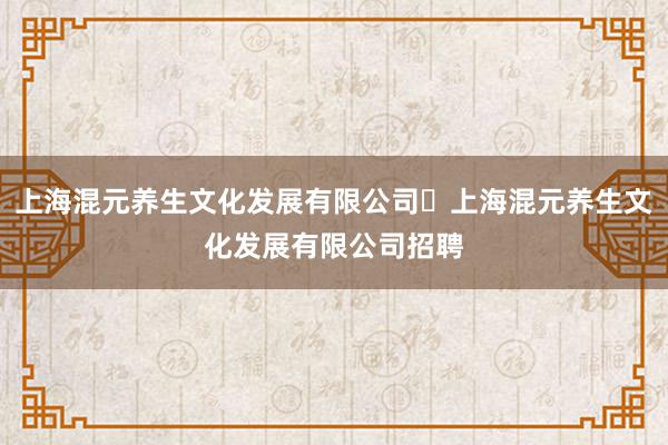 上海混元养生文化发展有限公司⇋上海混元养生文化发展有限公司招聘